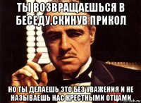 ты возвращаешься в беседу,скинув прикол но ты делаешь это без уважения и не называешь нас крестными отцами