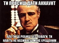 ти просиш дати аккаунт але ти це робиш без поваги, ти навіть не називаєш мене хрещеним