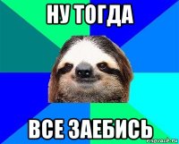 ну тогда все заебись