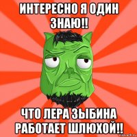 интересно я один знаю!! что лера зыбина работает шлюхой!!