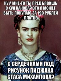 ну а мне-то ты предъявишь с хуя какова? это я может быть покупаю за 199 рублей платье с сердечками под рисунок пиджака стаса михайлова?