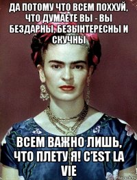 да потому что всем поххуй, что думаете вы - вы бездарны, безынтересны и скучны всем важно лишь, что плету я! c’est la vie