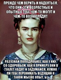 прежде чем верить и надеяться, что они, эти возрастные и опытные тебе чем-то могут и чем-то вознаградят разузнай поподробнее, как у них со здоровьем, как к примеру они в туалет ходят и задумайся, нужно ли тебе перенимать ведущий к такой жызне опыт, ь!