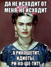 да не исходит от меня, не исходит , а рикошетит, идиоты, ри-ко-ше-тит!