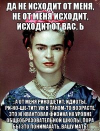 да не исходит от меня, не от меня исходит, исходит от вас, ь , а от меня рикошетит, идиоты, ри-ко-ше-тит! уж в таком-то возрасте, это ж квантовая физика на уровне общеобразовательной школы, пора бы это понимааать, вашу мать!