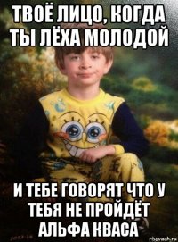 твоё лицо, когда ты лёха молодой и тебе говорят что у тебя не пройдёт альфа кваса