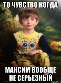 то чувство когда максим вообще не серьезный