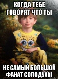 когда тебе говорят что ты не самый большой фанат солодухи!