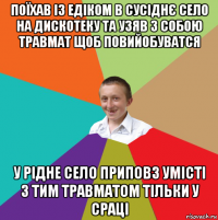 поїхав із едіком в сусіднє село на дискотеку та узяв з собою травмат щоб повийобуватся у рідне село приповз умісті з тим травматом тільки у сраці