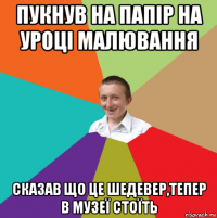 пукнув на папір на уроці малювання сказав що це шедевер,тепер в музеї стоїть