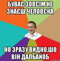 буває зовсім не знаєш человєка но зразу видно,шо він далбайоб