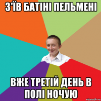 з'їв батіні пельмені вже третій день в полі ночую