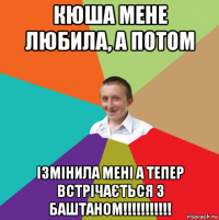 кюша мене любила, а потом ізмінила мені а тепер встрічається з баштаном!!!!!!!!!!!