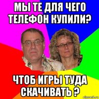 мы те для чего телефон купили? чтоб игры туда скачивать ?