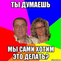 ты думаешь мы сами хотим это делать?