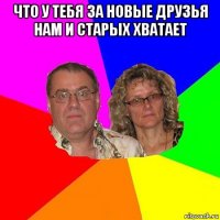 что у тебя за новые друзья нам и старых хватает 