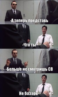 -А теперь представь -Что ты -Больше не смотришь СВ Не базарь-