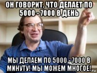 он говорит, что делает по 5000 - 7000 в день мы делаем по 5000 - 7000 в минуту! мы можем многое!