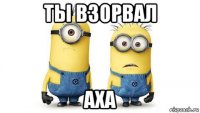 ты взорвал аха