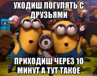 уходиш погулять с друзьями приходиш через 10 минут а тут такое