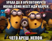 урааа да я ору потомучто ивана дома нееет.иди нахрен. чего ареш .непон.