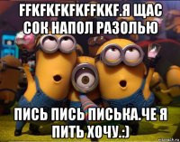 ffkfkfkfkffkkf.я щас сок напол разолью пись пись писька.че я пить хочу.:)