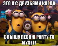 это я с друзьями когда слышу песню party to myself