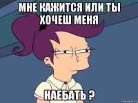 мне кажится или ты хочеш меня наебать ?