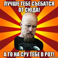 лучше тебе съебатся от сюда! а то на сру тебе в рот!