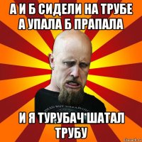 а и б сидели на трубе а упала б прапала и я турубач шатал трубу