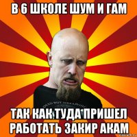 в 6 школе шум и гам так как туда пришел работать закир акам