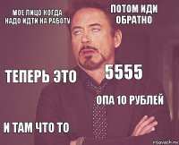 МОЕ ЛИЦО КОГДА НАДО ИДТИ НА РАБОТУ ПОТОМ ИДИ ОБРАТНО ТЕПЕРЬ ЭТО И ТАМ ЧТО ТО ОПА 10 РУБЛЕЙ 5555    