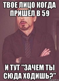 твое лицо когда пришёл в 59 и тут "зачем ты сюда ходишь?"