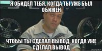 я обидел тебя, когда ты уже был обижен чтобы ты сделал вывод, когда уже сделал вывод