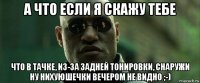 а что если я скажу тебе что в тачке, из-за задней тонировки, снаружи ну нихуюшечки вечером не видно ;-)