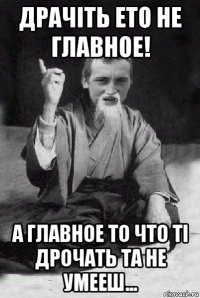 драчіть ето не главное! а главное то что ті дрочать та не умееш...