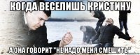 когда веселишь кристину а она говорит "не надо меня смешить"