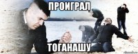 проиграл тоганашу