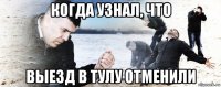 когда узнал, что выезд в тулу отменили