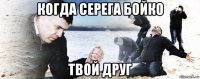 когда серега бойко твой друг