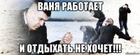 ваня работает и отдыхать не хочет!!!