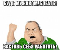 будь мужиком, блеать! заставь себя работать!