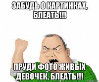 забудь о картинках, блеать!!! пруди фото живых девочек, блеать!!!