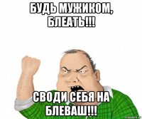 будь мужиком, блеать!!! своди себя на блеваш!!!