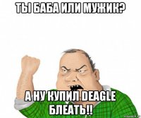 ты баба или мужик? а ну купил deagle блеать!!