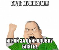 будь мужиком!!! играй за обираловку блять!