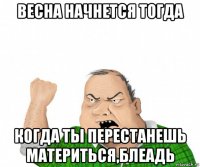 весна начнется тогда когда ты перестанешь материться,блеадь