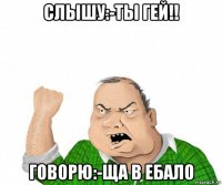 слышу:-ты гей!! говорю:-ща в ебало