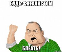 будь фаталистом блеать!