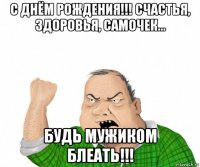 с днём рождения!!! счастья, здоровья, самочек... будь мужиком блеать!!!